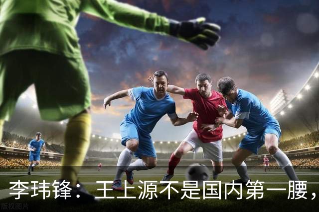李玮锋：王上源不是国内第一腰，那谁是？吴曦、李源一还是另有其人